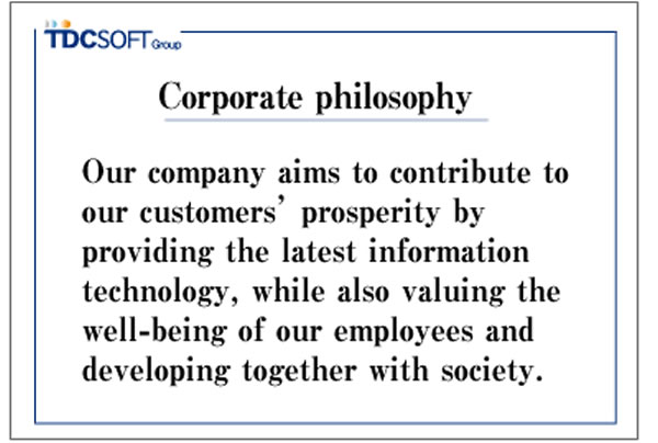 Corporate Philosophy: Our company aims to contribute to the prosperity of our customers by providing the latest information technology, and to grow together with society by valuing the fulfillment of our employees.